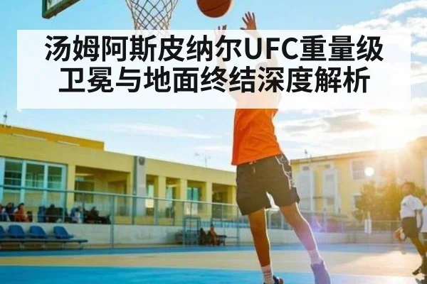 汤姆阿斯皮纳尔UFC重量级卫冕与地面终结深度解析（kaiyun）