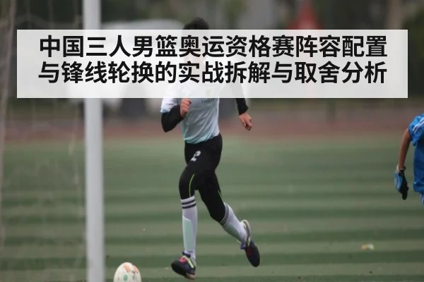 中国三人男篮奥运资格赛阵容配置与锋线轮换的实战拆解与取舍分析（kaiyun）