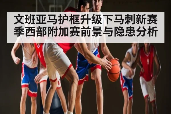 文班亚马护框升级下马刺新赛季西部附加赛前景与隐患分析